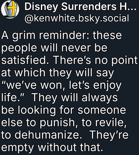 A grim reminder: these people will never be satisfied. There’s no point at which they will say “we’ve won, let’s enjoy life.”  They will always be looking for someone else to punish, to revile, to dehumanize.  They’re empty without that.