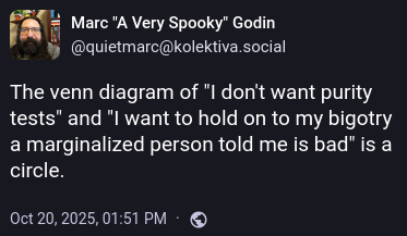 The venn diagram of "I don't want purity tests" and "I want to hold on to my bigotry a marginalized person told me is bad" is a circle