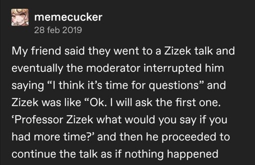 A social post which reads: My friend said they went to a Zizek talk and eventually the moderator interrupted him saying "I think it's time for questions" and Zizek was like "Ok, I will ask the first one. 'Professor Zizek what would you say if you had more time?' and then he proceeded to continue the talk as if nothing happened"
