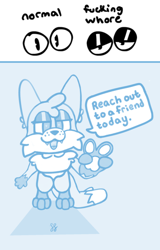 The top image depicts two sets of circular cartoon eyes. One set is wide open with simple pupils, having the label of "normal." The other set is halfway open, with dark eyelids accompanied with a white sheen near the center of each. The pupils are largely obscured by the eyelids. This set has the label of "fucking whore." The bottom image is a digital monochrome sketch of Foxfire, an anthro fox, looking at the viewer. He is bending over, his upper half foreshortened towards you, along with his left hand-paw further foreshortened and creating a peace sign. His dark eyelids rest halfway down, tiny hearts visible in the pupils, helping complete an amorous open mouth smile. There is a speech bubble, which in stark contrast to the imagery is Foxfire saying to you "reach out to a friend today." Only a box shadow accompanies him in his current location, the empty void.