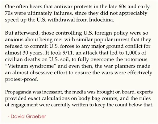 One often hears that antiwar protests in the late 60s and early  70s were ultimately failures, since they did not appreciably  speed up the U.S. withdrawal from Indochina.  . But afterward, those controlling U.S. foreign policy were so  anxious about being met with similar popular unrest that they  refused to commit U.S. forces to any major ground conflict for  almost 30 years. It took 9/11, an attack that led to 1,000s of  civilian deaths on U.S. soil, to fully overcome the notorious  “Vietnam syndrome” and even then, the war planners made  an almost obsessive effort to ensure the wars were effectively  protest-proof.  . Propaganda was incessant, the media was brought on board,  experts provided exact calculations on body bag counts, and the  rules of engagement were carefully written to keep the count  below that. .   - David Graeber
