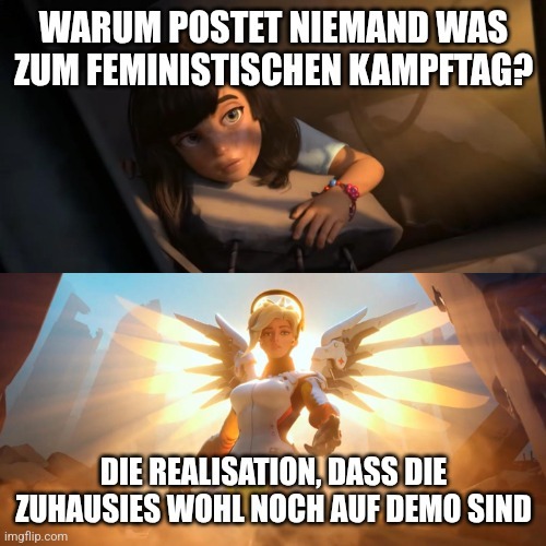 Overwatch Mercy Meme.
Oben: Frau liegt im Dunklen, schaut etwas hoffnungslos rein. Schrift: Warum postet niemand etwas was zum feministischen Kampftag?
Unten: Engel streckt rettend die Hand nach der Frau aus. Der Hintergrund ist deutlich heller.
Schrift: Die Realisation, dass die Zuhausies (Zangendeutsch für Homie) wohl noch auf Demo sind.